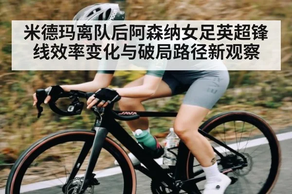 米德玛离队后阿森纳女足英超锋线效率变化与破局路径新观察